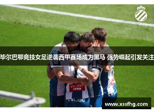 毕尔巴鄂竞技女足逆袭西甲赛场成为黑马 强势崛起引发关注