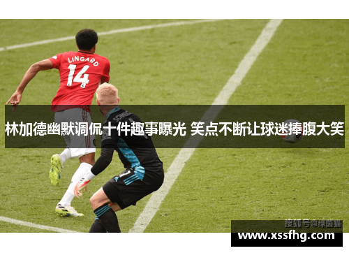 林加德幽默调侃十件趣事曝光 笑点不断让球迷捧腹大笑 林加德幽默调侃十件趣事曝光 笑点不断让球迷捧腹大笑